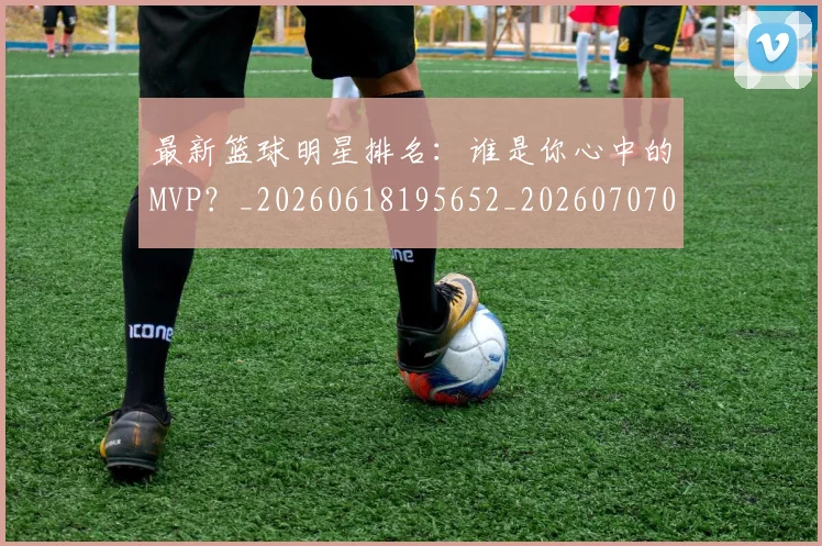最新篮球明星排名:谁是你心中的MVP?_20260618195652_20260707021615_20260801175850