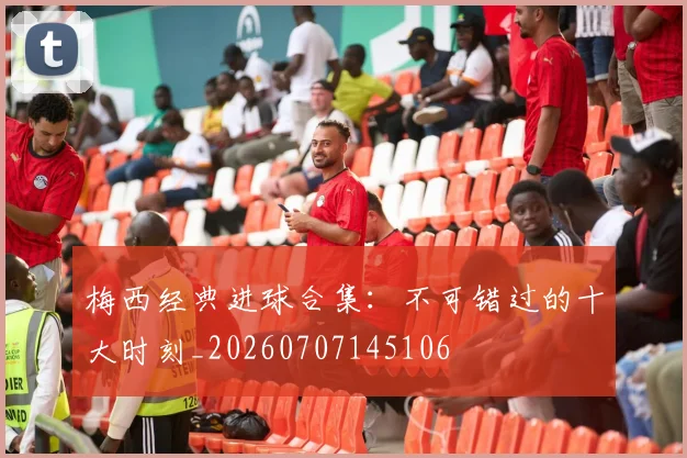梅西经典进球合集：不可错过的十大时刻_20260707145106