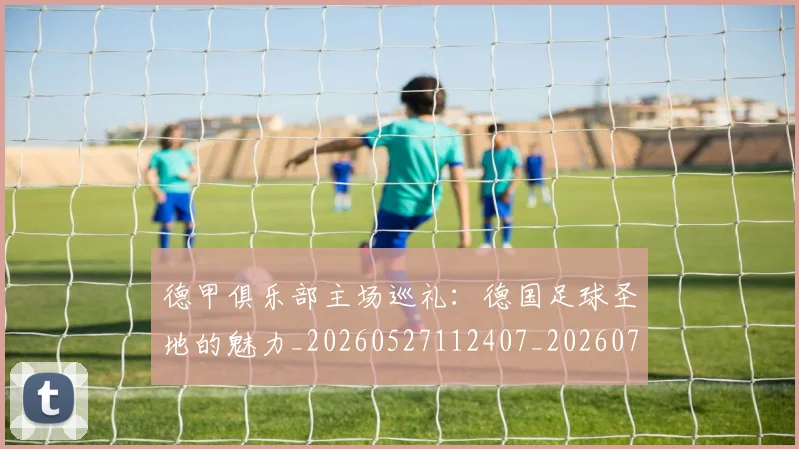 德甲俱乐部主场巡礼:德国足球圣地的魅力_20260527112407_20260704172804