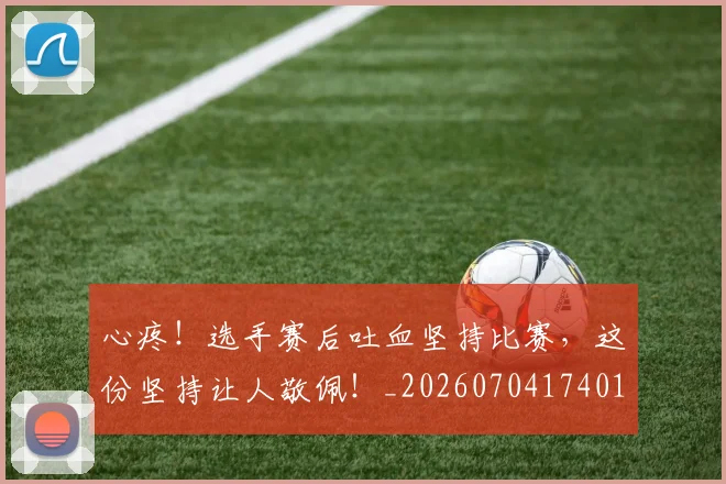 心疼!选手赛后吐血坚持比赛,这份坚持让人敬佩!_20260704174012_20260722163404