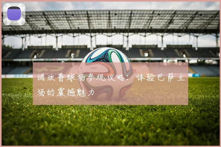 诺坎普球场参观攻略：体验巴萨主场的震撼魅力
