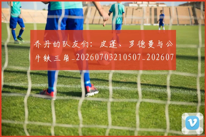 乔丹的队友们：皮蓬、罗德曼与公牛铁三角_20260703210507_20260716192511