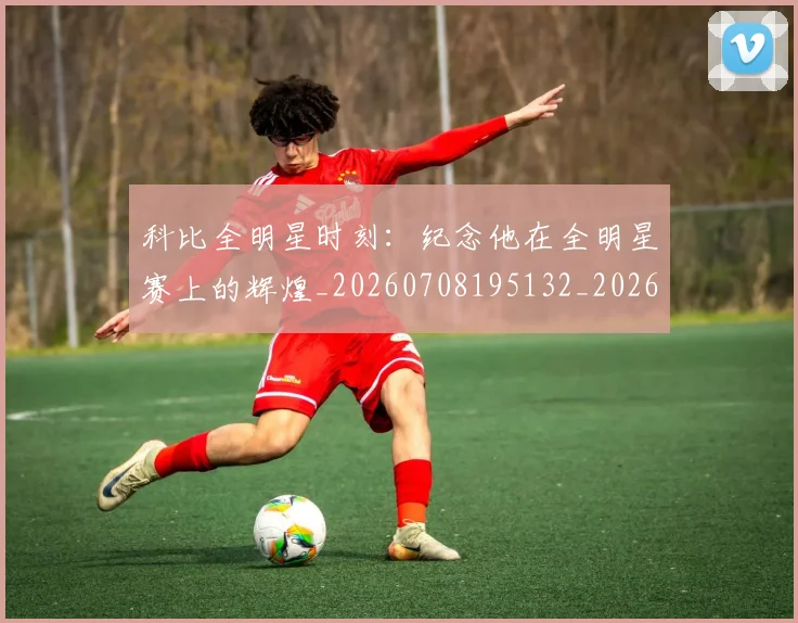 科比全明星时刻:纪念他在全明星赛上的辉煌_20260708195132_20260802165059