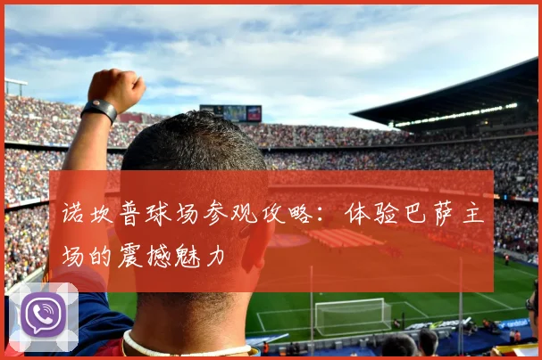 诺坎普球场参观攻略：体验巴萨主场的震撼魅力