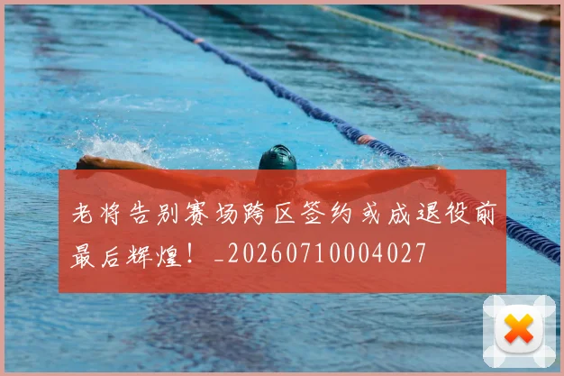 老将告别赛场跨区签约或成退役前最后辉煌！_20260710004027