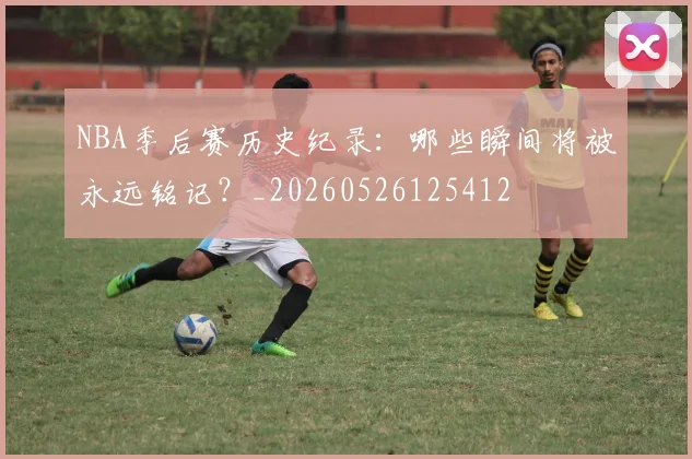 NBA季后赛历史纪录:哪些瞬间将被永远铭记?_20260526125412