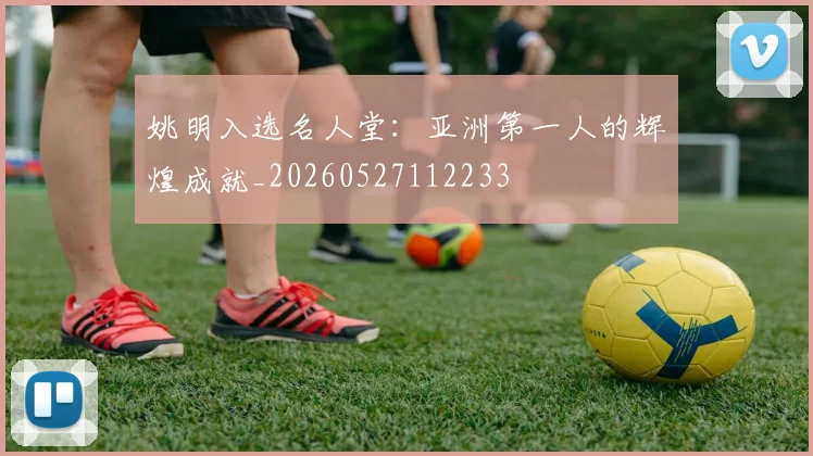 姚明入选名人堂:亚洲第一人的辉煌成就_20260527112233