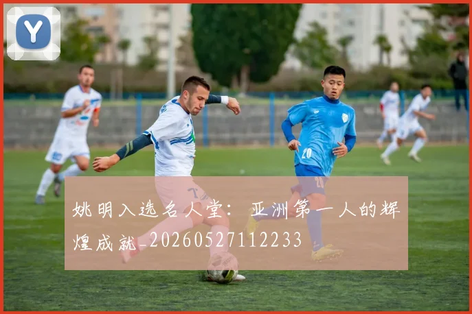 姚明入选名人堂:亚洲第一人的辉煌成就_20260527112233
