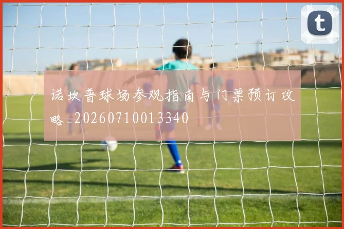 诺坎普球场参观指南与门票预订攻略_20260710013340