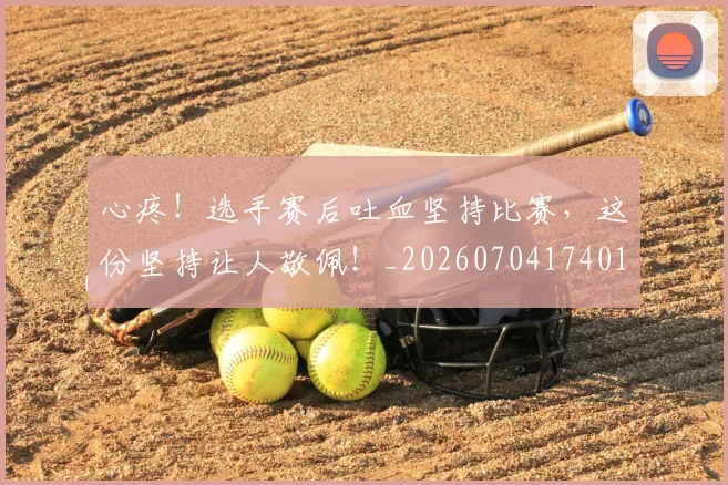 心疼!选手赛后吐血坚持比赛,这份坚持让人敬佩!_20260704174012_20260722163404
