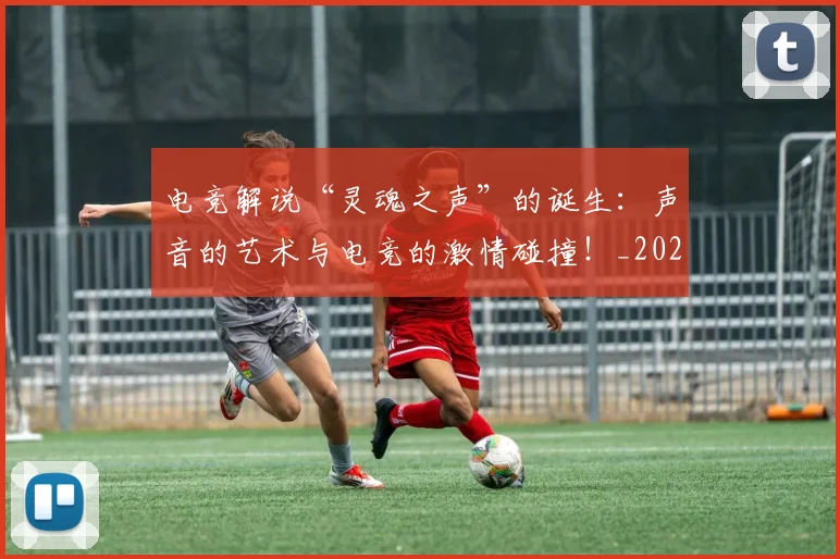 电竞解说“灵魂之声”的诞生：声音的艺术与电竞的激情碰撞！_20260710003517