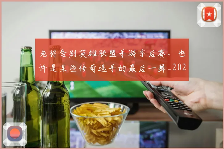 老将告别英雄联盟手游季后赛，也许是某些传奇选手的最后一舞_20260710004025